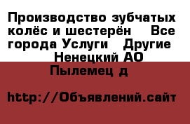 Производство зубчатых колёс и шестерён. - Все города Услуги » Другие   . Ненецкий АО,Пылемец д.